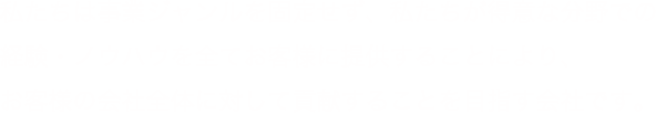 私たちは事業ジャンルを固定せず、私たちが得意な分野での経験・ノウハウを全てお客様に提供することにより、お客様の会社全体に対して貢献することを目指す会社です。